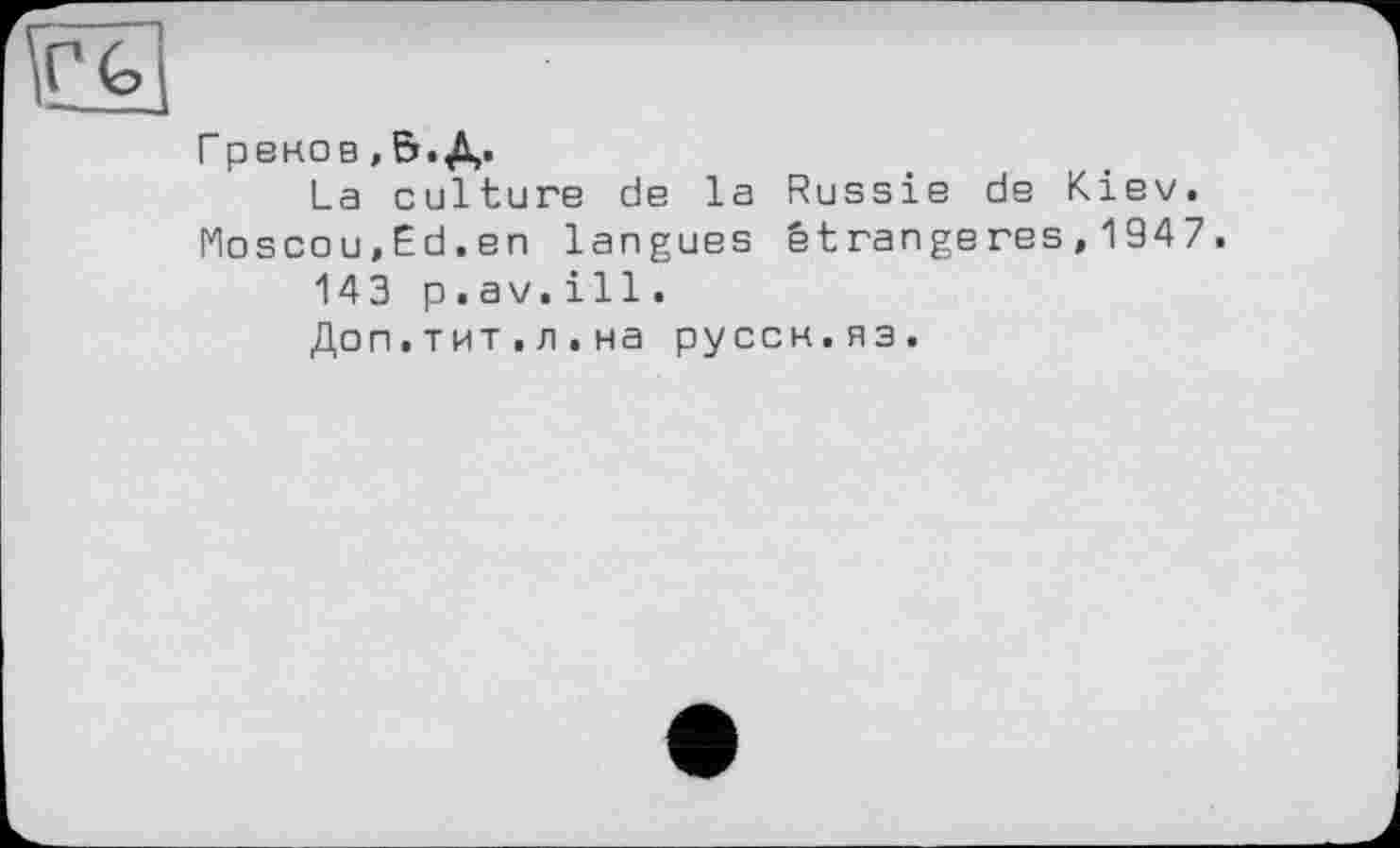 ﻿Гренов , 5. Д.
La culture de la Russie de Kiev. Moscou,Ed.en langues étrangères,1947.
143 p.av.ill.
Доп.тит.л.на руссн.яз.